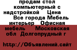 продам стол компьютерный с надстройкой. › Цена ­ 2 000 - Все города Мебель, интерьер » Офисная мебель   . Московская обл.,Долгопрудный г.